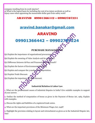 company resulting from its work injuries?
4) What is the logical basis for including the cost of no injury accidents as well as
injury cases when appraising the measurable dollar gain from safety work?
ARAVIND 09901366442 – 09902787224
aravind.banakar@gmail.com
ARAVIND
09901366442 – 09902787224
PURCHASE MANAGEMENT
Q1) Explain the importance of organizational procurement.
Q2) Explain the meaning of Value Analysis and its procedure.
Q1) Difference between Ad-hoc and Processed-form Approach?
Q2) Explain the factors of Environmental Scanning.
Q1) Explain and compare the 5 modes of Transportation.
Q1) Explain Trade Discount.
Q2) Explain the importance of Cash Discount.
Industrial Relation & Labor Law
1. What are the predominant causes of industrial disputes in India? Give suitable examples in support
of your answer.
2. Outline the method of computation of bonus as given in the Payment of Bonus Act, 1965. Explain
with examples.
3. Discuss the rights and liabilities of a registered trade union.
4. What are the important provisions of the Minimum Wages Act, 1948?
5. Highlight the provision relating to layout and retrenchment as given as in the Industrial Dispute Act,
1947.
 