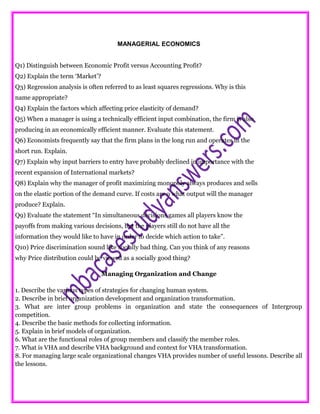 MANAGERIAL ECONOMICS
Q1) Distinguish between Economic Profit versus Accounting Profit?
Q2) Explain the term ‘Market’?
Q3) Regression analysis is often referred to as least squares regressions. Why is this
name appropriate?
Q4) Explain the factors which affecting price elasticity of demand?
Q5) When a manager is using a technically efficient input combination, the firm is also
producing in an economically efficient manner. Evaluate this statement.
Q6) Economists frequently say that the firm plans in the long run and operates in the
short run. Explain.
Q7) Explain why input barriers to entry have probably declined in importance with the
recent expansion of International markets?
Q8) Explain why the manager of profit maximizing monopoly always produces and sells
on the elastic portion of the demand curve. If costs are o what output will the manager
produce? Explain.
Q9) Evaluate the statement “In simultaneous decisions games all players know the
payoffs from making various decisions, but the players still do not have all the
information they would like to have in order to decide which action to take”.
Q10) Price discrimination sound like socially bad thing. Can you think of any reasons
why Price distribution could be viewed as a socially good thing?
Managing Organization and Change
1. Describe the various types of strategies for changing human system.
2. Describe in brief organization development and organization transformation.
3. What are inter group problems in organization and state the consequences of Intergroup
competition.
4. Describe the basic methods for collecting information.
5. Explain in brief models of organization.
6. What are the functional roles of group members and classify the member roles.
7. What is VHA and describe VHA background and context for VHA transformation.
8. For managing large scale organizational changes VHA provides number of useful lessons. Describe all
the lessons.
 