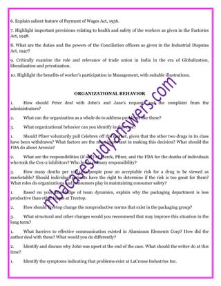 6. Explain salient feature of Payment of Wages Act, 1936.
7. Highlight important provisions relating to health and safety of the workers as given in the Factories
Act, 1948.
8. What are the duties and the powers of the Conciliation officers as given in the Industrial Disputes
Act, 1947?
9. Critically examine the role and relevance of trade union in India in the era of Globalization,
liberalization and privatization.
10. Highlight the benefits of worker’s participation in Management, with suitable illustrations.
ORGANIZATIONAL BEHAVIOR
1. How should Peter deal with John’s and Jane’s requests and the complaint from the
administrators?
2. What can the organization as a whole do to address problems like these?
3. What organizational behavior can you identify in this case?
1. Should Pfizer voluntarily pull Celebrex off the market, given that the other two drugs in its class
have been withdrawn? What factors are the most important in making this decision? What should the
FDA do about Arcoxia?
2. What are the responsibilities (if any) of Merck, Pfizer, and the FDA for the deaths of individuals
who took the Cox-2 inhibitors? Who holds primary responsibility?
3. How many deaths per 100,000 people pose an acceptable risk for a drug to be viewed as
marketable? Should individual patients have the right to determine if the risk is too great for them?
What roles do organizations and consumers play in maintaining consumer safety?
1. Based on your knowledge of team dynamics, explain why the packaging department is less
productive than other teams at Treetop.
2. How should Treetop change the nonproductive norms that exist in the packaging group?
3. What structural and other changes would you recommend that may improve this situation in the
long term?
1. What barriers to effective communication existed in Aluminum Elements Corp? How did the
author deal with these? What would you do differently?
2. Identify and discuss why John was upset at the end of the case. What should the writer do at this
time?
1. Identify the symptoms indicating that problems exist at LaCrosse Industries Inc.
 