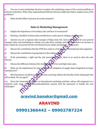 2. Use one or more leadership theories to analyze the underlying causes of the current problems at
LaCrosse Industries. What other organizational behavior theories might also help to explain some of the
problems?
3. What should Gilbert LaCrosse do in this situation?
Sales & Marketing Management
1) Explain the importance of secondary sales and how is it measured?
2) Develop a checklist of observation needed from a sales person visiting a large retailer.
3) Assume you are a regional sales manager of Bajaj Auto Ltd. And you are asked by your general
manager (sales and marketing) to submit your sales force strategy and tactics to achieve an increase in
sales volume by 20 percent for the next financial year (make assumptions, if required.)
4) Discuss the contribution that the WTO has made to a freeing up of international sales negations.
5) Discuss the contribution of preparation to the selling process.
6) If the presentation s right and the sale presentation right, there is no need to close the sale.
Discuss.
7) Discuss the difference between the characteristics of low and high value sales.
8) What are the implications for sales people of the adoptions of supply chain integration by larger
manufacturer?
9) Most businesses would have a difficult time surviving without the benefits of the salespeople who
call on them. Do you agree?
10) Given the tremendous increase in international marketing activities, where will companies in a
relatively early stage of their internationalization process find the personnel to handle the new
challenges?
aravind.banakar@gmail.com
ARAVIND
09901366442 – 09902787224
 