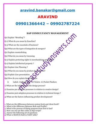 aravind.banakar@gmail.com
ARAVIND
09901366442 – 09902787224
SAP CONSULTANCY MANAGEMENT
Q1) Explain “Retailing”?
Q 2) What do you mean by franchise?
Q 3) What are the essentials of business?
Q4) What are the types of Integration & mergers?
Q1) Explain counterfeiting
Q2) What do you mean by Licensing
Q 3) Explain protecting rights to merchandising properties?
Q 4) Explain Intellectual property ?
Q1) Explain Line Planning ?
Q2) What do you mean by product development?
Q3) Explain Line presentation
Q4) How do you explain these concepts
i) Labels ii) Hang Tags iii) Tickets iv) Pocket Flashers
1) What are the influences on the design process?
2) Examine pre adoption processes in relation to creative design?
3) Examine post adoption processes in relation to technical design ?
4) What are the factors influencing product development?
1. What are the differences between system fresh and client fresh?
2. What is the difference Between Role and Profile?
3. What is the process of dialog program from first to last?
4. How can one use Bar codes in Sap-script?
5. Answer the following set of questions
a) What is MANUE field in NAST table?
 