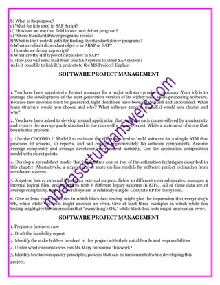 b) What is its purpose?
c) What for it is used in SAP Script?
d) How can we use that field in our own driver program?
e) Where Standard Driver programs reside?
f) What is the t code & path for finding the standard driver programs?
6.What are client dependant objects in ABAP or SAP?
7.How do we debug sap script?
8.What are the diff types of dispatcher in SAP?
9. How you will send mail from one SAP system to other SAP system?
10.Is it possible to link R/3 projects to the MS Project? Explain
SOFTWARE PROJECT MANAGEMENT
1. You have been appointed a Project manager for a major software products company. Your job is to
manage the development of the next generation version of its widely used word-processing software.
Because new revenue must be generated, tight deadlines have been established and announced. What
team structure would you choose and why? What software process model(s) would you choose and
why?
2. You have been asked to develop a small application that analyzes each course offered by a university
and reports the average grade obtained in the course (for a given term). White a statement of scope that
bounds this problem.
3. Use the COCOMO II Model I to estimate the effort required to build software for a simple ATM that
produces 12 screens, 10 reports, and will require approximately 80 software components, Assume
average complexity and average developer/environment maturity. Use the application composition
model with object points.
4. Develop a spreadsheet model that implements one or two of the estimation techniques described in
this chapter. Alternatively, a acquire one or more on-line models for software project estimation from
web-based sources.
5. A system has 12 external inputs, 24 external outputs, fields 30 different external queries, manages 4
internal logical files, and interfaces with 6 different legacy systems (6 EIFs). All of these data are of
average complexity, and the overall system is relatively simple. Compute FP for the system.
6. Give at least three examples in which black-box testing might give the impression that everything’s
OK, while white vox tests might uncover an error. Give at least three examples in which white-box
testing might give the impression that “everything’s OK,” while black-box tests might uncover an error.
SOFTWARE PROJECT MANAGEMENT
1. Prepare a business case
2. Draft the feasibility report
3. Identify the stake holders involved in this project with their suitable role and responsibilities
4. Under what circumstances can Ms.Mary outsource this work?
5. Identify few known quality principles/policies that can be implemented while developing this
project.
 