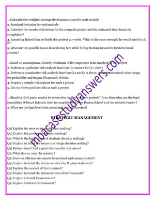 1. Calculate the weighted average development time for each module
2. Standard deviation for each module
3. Calculate the standard deviation for the complete project and the estimated time frame for
completion?
4. Assuming Rakesh has to finish this project 20 weeks. What is the team strength he would need to do
it?
5. What are the possible issues Rakesh may face while hiring Human Resources from the local
country?
1. Based on assumptions, identify minimum of five important risks involved in the project
2. Perform a qualitative risk analysis based on the answer for Q. 1 above
3. Perform a quantitative risk analysis based on Q.1 and Q. 2 above. Assume numerical value ranges
for probability and impact (Exposure) of risks
4. Prepare a sample risk register for such a project
5. List out three positive risks in such a project
1. Should a third party vendor be selected to do this software project? If yes, then what are the legal
formalities D-Smart Infotech need to complete with New Boston School and the selected vendor?
2. What are the high level risks associated in such a project?
STRATEGIC MANAGEMENT
Q1) Explain the term strategic decision making?
Q2) Explain the process of decision making?
Q3) What is the basic thrust of strategic decision making?
Q4) Explain in detail the issues in strategic decision making?
Q1) Define vision? And explain the benefits of a vision?
Q2) What do you mean by mission?
Q3) How are Mission statements formulated and communicated?
Q4) Explain in detail the characteristics of a Mission statement?
Q1) Explain the concept of Environment?
Q2) Explain in detail the characteristics of Environment?
Q3) Explain Internal Environment?
Q4) Explain External Environment?
 
