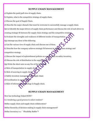 SUPPLY CHAIN MANAGEMENT
a) Explain the push/pull view of supply chain.
b) Explain, what is the competitive strategy of supply chain.
c) Discuss the goal of Supply Chain.
d) Describe the major obstacle that must be overcome to successfully manage a supply chain.
Q2) a) Identify the major drivers of supply chain performance and discuss the role of each driver in
creating strategic fit between the supply chain strategy and the competitive strategy.
b) Evaluate the strengths and weakness of different modes of transportation
Q3) Attempt any three of the following
a) List the various view of supply chain and discuss one of them.
b) Describe how the company achieves strategic fit between its supply chain strategy and
competitive strategy.
c) Discuss the impact of replenishment policies on supply chain on safety inventory.
d) Discuss the role of distribution in the supply chain.
Q4) Write the short note on any five of the following.
a) Role of transportation in supply chain
b) Role of sourcing in supply chain.
c) Safety inventory management in Supply chain
d) Coordination in supply chain.
e) Role of Information technology in Supply chain.
SUPPLY CHAIN MANAGEMENT
How has technology helped SCM ?
Is e-tendering a good process to select vendors?
Define supply chain and supply chain collaboration?
Define hierarchy of decision making in supply chain management?
Define Inventory is a ``Flexibility Buffer’’?
 