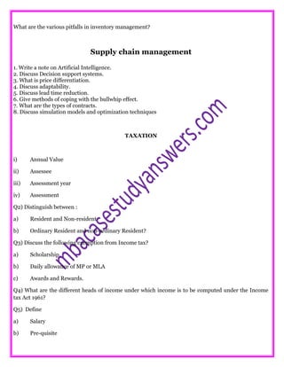 What are the various pitfalls in inventory management?
Supply chain management
1. Write a note on Artificial Intelligence.
2. Discuss Decision support systems.
3. What is price differentiation.
4. Discuss adaptability.
5. Discuss lead time reduction.
6. Give methods of coping with the bullwhip effect.
7. What are the types of contracts.
8. Discuss simulation models and optimization techniques
TAXATION
i) Annual Value
ii) Assessee
iii) Assessment year
iv) Assessment
Q2) Distinguish between :
a) Resident and Non-resident
b) Ordinary Resident and non-ordinary Resident?
Q3) Discuss the following exemption from Income tax?
a) Scholarship
b) Daily allowance of MP or MLA
c) Awards and Rewards.
Q4) What are the different heads of income under which income is to be computed under the Income
tax Act 1961?
Q5) Define
a) Salary
b) Pre-quisite
 