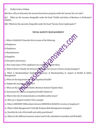 c) Profits in lieu of Salary
Q6) How will you determine the income from house property under the Income Tax Act 1961?
Q7) What are the incomes chargeable under the head “Profits and Gains of Business or Profession?
Explain.
Q8) Which are the amounts chargeable under the head “Income from Capital gains”?
TOTAL SAFETY MANAGEMENT
1. What is HASAWA? Describe this in terms of the following:
a) Employees
b) Employers
c) Manufacturers
d) Suppliers
e) Occupiers of premises;
2. How many types of Fire appliances are available? Explain them.
3. What is Stress? Classify the Stressors? What are the sources of stress among managers?
4. What is Benchmarking? Explain the process of Benchmarking in respect of Health & Safety
Management.
5. What are the Ergonomics on the occupational health?
6. Explain the concepts of BS 8800?
7. What are the parameters of Safety Monitory System? Explain them.
8. Enumerate the various occupational health initiatives?
9. What is the role of communication on health & safety issues?
10. Who are a Atypical workers? Give example.
11. What is MHSWR? Differentiate between MHSWR & HASAWA in terms of employers?
12. What is Risk Management? Critically Evaluate Risk Management strategies?
13. Describe the role of the health and safety practitioner?
14. What are the different measures (rates) used in the calculation of accident and ill health?
 