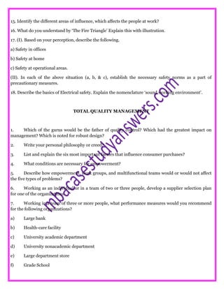 15. Identify the different areas of influence, which affects the people at work?
16. What do you understand by ‘The Fire Triangle’ Explain this with illustration.
17. (I). Based on your perception, describe the following.
a) Safety in offices
b) Safety at home
c) Safety at operational areas.
(II). In each of the above situation (a, b, & c), establish the necessary safety norms as a part of
precautionary measures.
18. Describe the basics of Electrical safety. Explain the nomenclature ‘sound working environment’.
TOTAL QUALITY MANAGEMENT
1. Which of the gurus would be the father of quality control? Which had the greatest impact on
management? Which is noted for robust design?
2. Write your personal philosophy or creed?
3. List and explain the six most important factors that influence consumer purchases?
4. What conditions are necessary for empowerment?
5. Describe how empowerment, work groups, and multifunctional teams would or would not affect
the five types of problems?
6. Working as an individual or in a team of two or three people, develop a supplier selection plan
for one of the organizations.
7. Working in a team of three or more people, what performance measures would you recommend
for the following organizations?
a) Large bank
b) Health-care facility
c) University academic department
d) University nonacademic department
e) Large department store
f) Grade School
 