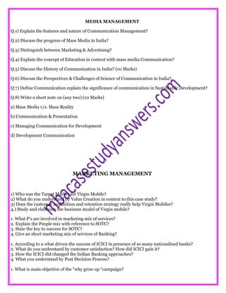 MEDIA MANAGEMENT
Q.1) Explain the features and nature of Communication Management?
Q.2) Discuss the progress of Mass Media in India?
Q.3) Distinguish between Marketing & Advertising?
Q.4) Explain the concept of Education in context with mass media Communication?
Q.5) Discuss the History of Communication in India? (10 Marks)
Q.6) Discuss the Perspectives & Challenges of Science of Communication in India?
Q.7) Define Communication explain the significance of communication in Sustainable Development?
Q.8) Write a short note on (any two) (10 Marks)
a) Mass Media v/s. Mass Reality
b) Communication & Presentation
c) Managing Communication for Development
d) Development Communication
MARKETING MANAGEMENT
1) Who was the Target Market for Virgin Mobile?
2) What do you understand by Value Creation in context to this case study?
3) Does the customer acquisition and retention strategy really help Virgin Mobiles?
4.) Study and elaborate the business model of Virgin mobile?
1. What P’s are involved in marketing mix of services?
2. Explain the People mix with reference to SOTC?
3. State the key to success for SOTC?
4. Give an short marketing mix of services of Banking?
1. According to u what driven the success of ICICI in presence of so many nationalized banks?
2. What do you understand by customer satisfaction? How did ICICI gain it?
3. How the ICICI did changed the Indian Banking approaches?
4. What you understand by Post Decision Process?
1. What is main objective of the “why grow up “campaign?
 