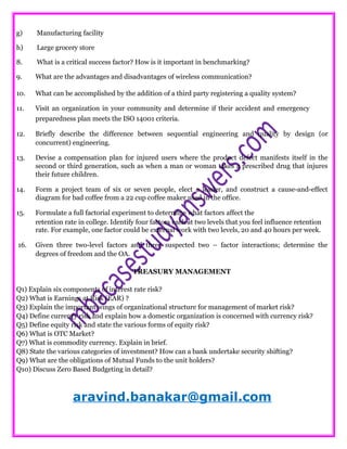 g) Manufacturing facility
h) Large grocery store
8. What is a critical success factor? How is it important in benchmarking?
9. What are the advantages and disadvantages of wireless communication?
10. What can be accomplished by the addition of a third party registering a quality system?
11. Visit an organization in your community and determine if their accident and emergency
preparedness plan meets the ISO 14001 criteria.
12. Briefly describe the difference between sequential engineering and quality by design (or
concurrent) engineering.
13. Devise a compensation plan for injured users where the product defect manifests itself in the
second or third generation, such as when a man or woman takes a prescribed drug that injures
their future children.
14. Form a project team of six or seven people, elect a leader, and construct a cause-and-effect
diagram for bad coffee from a 22 cup coffee maker used in the office.
15. Formulate a full factorial experiment to determine what factors affect the
retention rate in college. Identify four factors each at two levels that you feel influence retention
rate. For example, one factor could be external work with two levels, 20 and 40 hours per week.
16. Given three two-level factors and three suspected two – factor interactions; determine the
degrees of freedom and the OA.
TREASURY MANAGEMENT
Q1) Explain six components of interest rate risk?
Q2) What is Earnings at Risk (EAR) ?
Q3) Explain the important wings of organizational structure for management of market risk?
Q4) Define currency risk and explain how a domestic organization is concerned with currency risk?
Q5) Define equity risk and state the various forms of equity risk?
Q6) What is OTC Market?
Q7) What is commodity currency. Explain in brief.
Q8) State the various categories of investment? How can a bank undertake security shifting?
Q9) What are the obligations of Mutual Funds to the unit holders?
Q10) Discuss Zero Based Budgeting in detail?
aravind.banakar@gmail.com
 