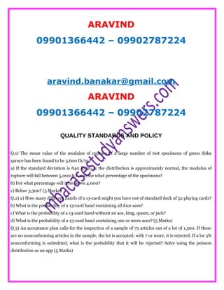 ARAVIND
09901366442 – 09902787224
aravind.banakar@gmail.com
ARAVIND
09901366442 – 09902787224
QUALITY STANDARDS AND POLICY
.
Q.1) The mean value of the modulus of rupture of a large number of test specimens of green Sitka
spruce has been found to be 5,600 Ib/in2.
a) If the standard deviation is 840 Ib/in2 & the distribution is approximately normal, the modulus of
rupture will fall between 5,000 & 6,200 for what percentage of the specimens?
b) For what percentage will it be above 4,000?
c) Below 3,500? (5 Marks)
Q.2) a) How many different hands of a 13-card might you have out of standard deck of 52 playing cards?
b) What is the probability of a 13-card hand containing all four aces?
c) What is the probability of a 13-card hand without an ace, king, queen, or jack?
d) What is the probability of a 13-card hand containing one or more aces? (5 Marks)
Q.3) An acceptance plan calls for the inspection of a sample of 75 articles out of a lot of 1,500. If there
are no nonconforming articles in the sample, the lot is accepted; with 7 or more, it is rejected. If a lot 5%
nonconforming is submitted, what is the probability that it will be rejected? Solve using the poisson
distribution as an app (5 Marks)
 