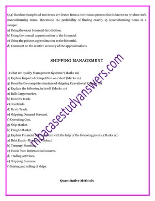 Q.4) Random Samples of 100 items are drawn from a continuous process that is known to produce 20%
nonconforming items. Determine the probability of finding exactly 15 nonconforming items in a
sample:
a) Using the exact binomial distribution.
b) Using the normal approximation to the binomial.
c) Using the poisson approximation to the binomial.
d) Comment on the relative accuracy of the approximations.
SHIPPING MANAGEMENT
1) what are quality Management Systems? (Marks 10)
2) Explain Impact of Competition on rates? (Marks 10)
3) Describe the complete structure of shipping Operations? (Marks 10)
4) Explain the following in brief? (Marks 10)
a) Bulk Cargo market.
b) Iron Ore trade.
c) Coal trade.
d) Grain Trade.
e) Shipping Demand Forecast.
f) Operating Cost.
g) Ship Market.
h) Freight Market.
5) Explain Financial Management with the help of the following points. (Marks 20)
a) Debt Equity Mix and Dividend.
b) Treasury Function.
c) Funds from international sources.
d) Trading activities.
e) Shipping Business.
f) Buying and selling of ships.
Quantitative Methods
 