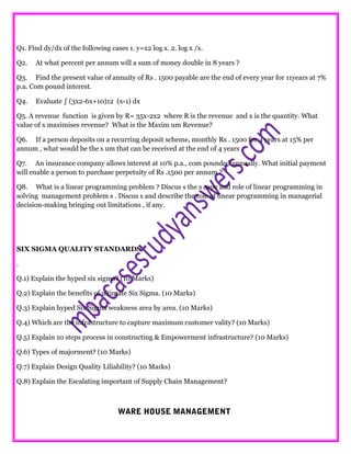 .
Q1. Find dy/dx of the following cases 1. y=x2 log x. 2. log x /x.
Q2. At what percent per annum will a sum of money double in 8 years ?
Q3. Find the present value of annuity of Rs . 1500 payable are the end of every year for 11years at 7%
p.a. Com pound interest.
Q4. Evaluate ∫ (3x2-6x+10)12 (x-1) dx
Q5. A revenue function is given by R= 35x-2x2 where R is the revenue and x is the quantity. What
value of x maximises revenue? What is the Maxim um Revenue?
Q6. If a person deposits on a recurring deposit scheme, monthly Rs . 1500 for 4 years at 15% per
annum , what would be the s um that can be received at the end of 4 years .
Q7. An insurance company allows interest at 10% p.a., com pounded annually. What initial payment
will enable a person to purchase perpetuity of Rs .1500 per annum ?
Q8. What is a linear programming problem ? Discus s the s cope and role of linear programming in
solving management problem s . Discus s and describe the role of linear programming in managerial
decision-making bringing out limitations , if any.
SIX SIGMA QUALITY STANDARDS
.
Q.1) Explain the hyped six sigma? (10 Marks)
Q.2) Explain the benefits of ultimate Six Sigma. (10 Marks)
Q.3) Explain hyped Six Sigma weakness area by area. (10 Marks)
Q.4) Which are the infrastructure to capture maximum customer vality? (10 Marks)
Q.5) Explain 10 steps process in constructing & Empowerment infrastructure? (10 Marks)
Q.6) Types of majorment? (10 Marks)
Q.7) Explain Design Quality Liliability? (10 Marks)
Q.8) Explain the Escalating important of Supply Chain Management?
WARE HOUSE MANAGEMENT
 