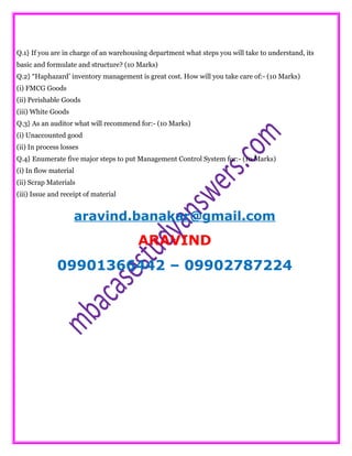 Q.1} If you are in charge of an warehousing department what steps you will take to understand, its
basic and formulate and structure? (10 Marks)
Q.2} “Haphazard’ inventory management is great cost. How will you take care of:- (10 Marks)
(i) FMCG Goods
(ii) Perishable Goods
(iii) White Goods
Q.3} As an auditor what will recommend for:- (10 Marks)
(i) Unaccounted good
(ii) In process losses
Q.4} Enumerate five major steps to put Management Control System for:- (10 Marks)
(i) In flow material
(ii) Scrap Materials
(iii) Issue and receipt of material
aravind.banakar@gmail.com
ARAVIND
09901366442 – 09902787224
 
