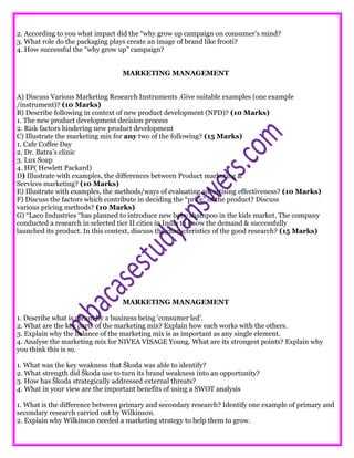 2. According to you what impact did the “why grow up campaign on consumer’s mind?
3. What role do the packaging plays create an image of brand like frooti?
4. How successful the “why grow up” campaign?
MARKETING MANAGEMENT
A) Discuss Various Marketing Research Instruments .Give suitable examples (one example
/instrument)? (10 Marks)
B) Describe following in context of new product development (NPD)? (10 Marks)
1. The new product development decision process
2. Risk factors hindering new product development
C) Illustrate the marketing mix for any two of the following? (15 Marks)
1. Cafe Coffee Day
2. Dr. Batra’s clinic
3. Lux Soap
4. HP( Hewlett Packard)
D) Illustrate with examples, the differences between Product marketing &
Services marketing? (10 Marks)
E) Illustrate with examples, the methods/ways of evaluating advertising effectiveness? (10 Marks)
F) Discuss the factors which contribute in deciding the “price” of the product? Discuss
various pricing methods? (10 Marks)
G) “Laco Industries “has planned to introduce new baby shampoo in the kids market. The company
conducted a research in selected tier II cities in India to know the demand & successfully
launched its product. In this context, discuss the characteristics of the good research? (15 Marks)
MARKETING MANAGEMENT
1. Describe what is meant by a business being ‘consumer led’.
2. What are the key parts of the marketing mix? Explain how each works with the others.
3. Explain why the balance of the marketing mix is as important as any single element.
4. Analyse the marketing mix for NIVEA VISAGE Young. What are its strongest points? Explain why
you think this is so.
1. What was the key weakness that Škoda was able to identify?
2. What strength did Škoda use to turn its brand weakness into an opportunity?
3. How has Škoda strategically addressed external threats?
4. What in your view are the important benefits of using a SWOT analysis
1. What is the difference between primary and secondary research? Identify one example of primary and
secondary research carried out by Wilkinson.
2. Explain why Wilkinson needed a marketing strategy to help them to grow.
 