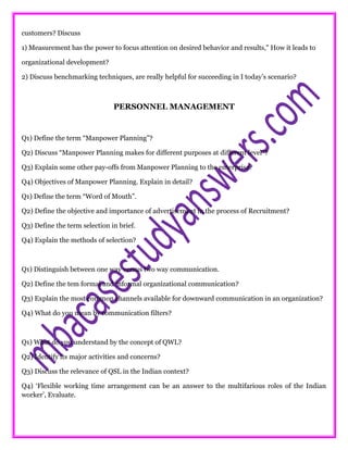 customers? Discuss
1) Measurement has the power to focus attention on desired behavior and results," How it leads to
organizational development?
2) Discuss benchmarking techniques, are really helpful for succeeding in I today’s scenario?
PERSONNEL MANAGEMENT
Q1) Define the term “Manpower Planning”?
Q2) Discuss “Manpower Planning makes for different purposes at different level”?
Q3) Explain some other pay-offs from Manpower Planning to the enterprise?
Q4) Objectives of Manpower Planning. Explain in detail?
Q1) Define the term “Word of Mouth”.
Q2) Define the objective and importance of advertisement in the process of Recruitment?
Q3) Define the term selection in brief.
Q4) Explain the methods of selection?
Q1) Distinguish between one way versus two way communication.
Q2) Define the tem formal and informal organizational communication?
Q3) Explain the most common channels available for downward communication in an organization?
Q4) What do you mean by communication filters?
Q1) What do you understand by the concept of QWL?
Q2) Identify its major activities and concerns?
Q3) Discuss the relevance of QSL in the Indian context?
Q4) ‘Flexible working time arrangement can be an answer to the multifarious roles of the Indian
worker’, Evaluate.
 