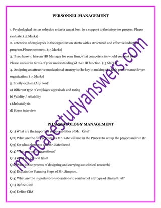 PERSONNEL MANAGEMENT
1. Psychological test as selection criteria can at best be a support to the interview process. Please
evaluate. (15 Marks)
2. Retention of employees in the organization starts with a structured and effective induction
program.Please comment. (15 Marks)
3. If you have to hire an HR Manager for your firm,what competencies would you look for?
Please answer in terms of your understanding of the HR function. (15 Marks)
4. Designing an attractive motivational strategy is the key to making of a high performance driven
organization. (15 Marks)
5. Briefly explain (Any two):
a) Different type of employee appraisals and rating
b) Validity / reliability
c) Job analysis
d) Stress interview
PHARMACOLOGY MANAGEMENT
Q.1) What are the important responsibilities of Mr. Kate?
Q.2) What are the different stages Mr. Kate will use in the Process to set up the project and run it?
Q.3) On what elements will Mr. Kate focus?
Q.4) What are your Suggestions?
Q.1) What is a clinical trial?
Q.2) What is the process of designing and carrying out clinical research?
Q.3) Explain the Planning Steps of Mr. Simpson.
Q.4) What are the important considerations to conduct of any type of clinical trial?
Q.1) Define CRC
Q.2) Define CRA
 