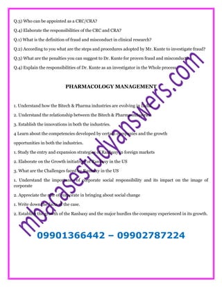 Q.3) Who can be appointed as a CRC/CRA?
Q.4) Elaborate the responsibilities of the CRC and CRA?
Q.1) What is the definition of fraud and misconduct in clinical research?
Q.2) According to you what are the steps and procedures adopted by Mr. Kunte to investigate fraud?
Q.3) What are the penalties you can suggest to Dr. Kunte for proven fraud and misconduct?
Q.4) Explain the responsibilities of Dr. Kunte as an investigator in the Whole process.
PHARMACOLOGY MANAGEMENT
1. Understand how the Bitech & Pharma industries are evolving in India.
2. Understand the relationship between the Bitech & Pharma industries.
3. Establish the innovations in both the industries.
4 Learn about the competencies developed by certain companies and the growth
opportunities in both the industries.
1. Study the entry and expansion strategies of Ranbaxy in foreign markets
2. Elaborate on the Growth initiatives of Ranbaxy in the US
3. What are the Challenges faced by Ranbaxy in the US
1. Understand the importance of corporate social responsibility and its impact on the image of
corporate
2. Appreciate the role of corporate in bringing about social change
1. Write down the facts of the case.
2. Establish the growth of the Ranbaxy and the major hurdles the company experienced in its growth.
09901366442 – 09902787224
 