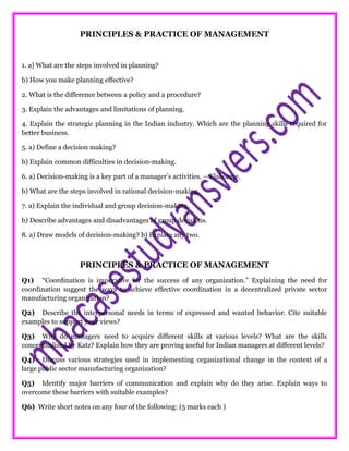 PRINCIPLES & PRACTICE OF MANAGEMENT
1. a) What are the steps involved in planning?
b) How you make planning effective?
2. What is the difference between a policy and a procedure?
3. Explain the advantages and limitations of planning.
4. Explain the strategic planning in the Indian industry. Which are the planning skills required for
better business.
5. a) Define a decision making?
b) Explain common difficulties in decision-making.
6. a) Decision-making is a key part of a manager’s activities. – Elaborate.
b) What are the steps involved in rational decision-making.
7. a) Explain the individual and group decision-making.
b) Describe advantages and disadvantages of group decisions.
8. a) Draw models of decision-making? b) Explain any two.
PRINCIPLES & PRACTICE OF MANAGEMENT
Q1) “Coordination is imperative for the success of any organization.” Explaining the need for
coordination suggest the ways to achieve effective coordination in a decentralized private sector
manufacturing organization?
Q2) Describe the interpersonal needs in terms of expressed and wanted behavior. Cite suitable
examples to support your views?
Q3) Why do managers need to acquire different skills at various levels? What are the skills
conceptualized by Katz? Explain how they are proving useful for Indian managers at different levels?
Q4) Discuss various strategies used in implementing organizational change in the context of a
large public sector manufacturing organization?
Q5) Identify major barriers of communication and explain why do they arise. Explain ways to
overcome these barriers with suitable examples?
Q6) Write short notes on any four of the following: (5 marks each )
 
