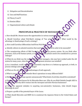 i) Delegation and Decentralization
ii) Line and Staff functions
iii) Theory X and Y
iv) Domino Effect
v) Organizational culture and climate
PRINCIPLES & PRACTICE OF MANAGEMENT
1. How should Mr. Durant assess the opportunities in various countries around the world?
2. Should Carrefour adopt Wal-Mart's strategy of "low prices everyday"? What would be the
advantage or disadvantage of such a strategy?
3. How could Carrefour differentiate itself from Wal-Mart?
4. Identify cultures in selected countries that need to be considered in order to be successful?
1) The reengineering efforts of P&G focused on the business process system. Do you think other
processes, such as the human system, or other managerial policies need to be considered in a process
redesign?
2) What do you think was the reaction of the brand managers, who may have worked under the old
system for many years, when the category management structure was installed?
3) As a consultant, would you have recommended a top-down or a bottom-up approach, or both, to
process redesign and organizational change?
4) What are the advantages and disadvantages of each approach.
1) What is your assessment of Daimler-Benz's operations in many different fields?
2) Should the various groups operate autonomously? What kinds of activities should be centralized?
3) Daimler-Benz is best known for its Mercedes-Benz cars. Why do you think Daimler bought AEG in
the first place and why did it venture into the Aerospace and Inter Services businesses?
4) Given the apparent mistakes in acquiring non-automotive businesses, what should Jurgen
Schrempp do now?
1) Prepare a profile of the potential buyer of the Lexus.
2) What should Mercedes and BMW do to counteract the Japanese threat in the United States and
Europe?
 