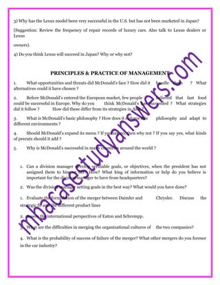 3) Why has the Lexus model been very successful in the U.S. but has not been marketed in Japan?
(Suggestion: Review the frequency of repair records of luxury cars. Also talk to Lexus dealers or
Lexus
owners).
4) Do you think Lexus will succeed in Japan? Why or why not?
PRINCIPLES & PRACTICE OF MANAGEMENT
1. What opportunities and threats did McDonald’s face ? How did it handle them ? What
alternatives could it have chosen ?
2. Before McDonald’s entered the European market, few people believed that fast food
could be successful in Europe. Why do you think McDonald’s has succeeded ? What strategies
did it follow ? How did these differ from its strategies in Asia ?
3. What is McDonald’s basic philosophy ? How does it enforce this philosophy and adapt to
different environments ?
4. Should McDonald’s expand its menu ? If you say no, then why not ? If you say yes, what kinds
of precuts should it add ?
5. Why is McDonald’s successful in many countries around the world ?
1. Can a division manager develop verifiable goals, or objectives, when the president has not
assigned them to him or her? How? What king of information or help do you believe is
important for the division manager to have from headquarters?
2. Was the division manager setting goals in the best way? What would you have done?
1. Evaluate the formulation of the merger between Daimler and Chrysler. Discuss the
strategic fit and the different product lines
2. Assess the international perspectives of Eaton and Schrempp.
3. What are the difficulties in merging the organizational cultures of the two companies?
4. What is the probability of success of failure of the merger? What other mergers do you foresee
in the car industry?
 