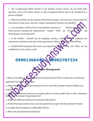 1. The re-engineering efforts focused on the business process system. Do you think other
processes, such as the human system, or other managerial policies need to be considered in a
process redesign?
2. What do you think was the reaction of the brand managers, who may have worked under the
old system for many years, when the category management structure was installed?
3. As a consultant, would you have recommended a top-down or bottom-up approach, or
both, to process redesign and organizational change? What are the advantages and
disadvantages of each approach?
1. Is the Hewlett – Packard way of managing creating a climate in which employees are
motivated to contribute to the aims of the organization? What is unique about the HP Way
2. Would the HP managerial style work in any organization? Why, or why not? What are the
conditions for such a style to work?
09901366442 – 09902787224
Production Management
1. What are the different types of production/operation system? Where would each one of them be
applicable? Give practical examples.
2. What is flexibility in operations function? Can it be one of the strategic weapons? Explain your
response.
3. What is the distinction between accounting profit & economic profit? How is such a distinction
linked with the concept of opportunity cost?
4. What is the difference between the Scanlon & rucker plans?
5. Productivity improvement is not a one shot project Do you agree with this statement? Discuss
6. Is supply chain management a philosophy? Discuss
7. What is the aim of production planning?
 