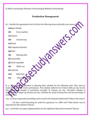 8. What is forecasting? Elements of forecasting & Methods of forecasting?
Production Management
Q 1 : Identify the appropriate level of risk for the following items and justify your answer.
(a)Space Shuttle
(b) X-ray machine
(c)Camera
(d) Canned soup
(e)Pencil
(f) Computer keyboard
(g)Chair
(h) Running shoe
(i) Automobile
(j) Fresh vegetables
(k) Child’s toy
(l) Golf club
(m) Baby food
(n) Restaurant food
Q .2 : The bearing department is planning their schedule for the following week. They need an
understanding of last week’s performance. The schedule called for two 8-hour shifts per day for five
days. Downtime charged to production averaged 76 minutes per day. Downtime charged to
maintenance averaged 135 minutes per day. Calculate the actual running time and the percentage of
available time.
Q 3 : (a) Does exponential smoothing track a trend in the demand satisfactorily? What is the reason?
( b) How would forecasting be useful for operations in a BPO unit? What factors may be
important for this industry? Discuss
Q.4 : (a) Would a six sigma implementation involve significant financial investment? Discuss
 