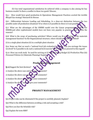 (b) Can total organizational satisfaction be achieved while a company is also aiming for key
business results? Is there a conflict in these two goals? Discuss.
Q.5 : How would have good production & Operations Management Practices averted the terrible
Bhopal Gas strategy? Research & Discuss
Q.6 : Differentiate between Loading and Scheduling. Is a clear-cut distinction between the two
possible under all production situations? If so where is it possible & where is it not possible?
Q.7: What are the advantages of the HMMS model over the Linear programming model? The
HMMS.and other sophisticated models have not been very popular in practice. What may be the
reasons?
Q.8: What is the scope of purchasing activities? Where would you fit purchasing in the materials
management function? In the Organizational structure, where should purchasing be fitted?
(i) in a single plant situation (ii) in a multiple plant situation
Q.9: Some say that we need a “national level job evaluation” in India. Can you envisage the issues
involved? Is it possible to do such a national level exercise? How would you proceed in this regard?
Q.10 :How can work study be used for arriving at (i) Manufacturing Budget (ii) Production Plan (iii)
Personnel Policies (iv) Materials Planning? Explain.
Production Management
Q.1) Suggest the best decision?
1) Analyze the above case and give your comments?
1) Analyze the above case and give your comments?
1) Analyze the above case and give your comments?
1) Analyze the above case and give your comments?
PROJECT MANAGEMENT
Q1) Project risks can be eliminated if the project is carefully planned, Explain?
Q2) What is the difference between avoiding a risk and accepting a risk?
Q3) How you face the Schedule risk?
Q4) Explain the term RBS?
 