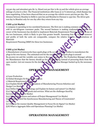 125 per day and attendant gets Rs 75. Diesel cost per liter is Rs 25 and the vehicle gives an average
mileage of 4 km to a liter. The Financial institutions offer loans at 10 % interest pa, which Ramjee has
been negotiating. It has been observed that on an average the vehicle covers 400 km per day. The
distance between Mumbai to Delhi is 1500 km and Mumbai to Chennai is 1350 km. The driver gets
rest day in Mumbai only for one day after they return from any trip.
CASE-4 (16 Marks)
A company is operating in two unrelated businesses. The first one is making common salt, which is
sold in one-kilogram consumer packs. The second business is making readymade garments. The
owner of the businesses has decided to implement Materials Requirement Planning (MRP) in one of
the two businesses, which is likely to give him greater benefit. Assuming that the current turnover
and profits of both the units are comparable, compare the relative benefits and limitations of
Materials
Requirement Planning (MRP) for these two businesses.
CASE-5 (16 Marks)
A Manufacturer of motorcycles buys spark plugs at Rs.15 each. Now he wishes to manufacture the
plugs in his own factory. The estimated cost for the manufacture of spark plugs is around
Rs.50,000=00 and the variable cost comes to Rs.5 per spark plug. The Production Manager advises
the Manufacturer that the factory should go for manufacturing instead of procuring them from the
open market. List out reasons for the decision of the Production Manager backed up by the necessary
data.
OPERATIONS MANAGEMENT
a) Lean Production
b) Global Strategies fir Hospitality services
c) Material Requirements Planning
Q.2) Explain Briefly the process Analysis of Manufacturing Process Selection and
Design? (10 Marks)
Q.3) Define Supply Chain Strategy and Explain its feature and nature? (10 Marks)
Q.4) Distinguish between goods and services. What are the challenges faced by
Services marketers? (10 Marks)
Q.5) Discuss the features and nature of Project Management? (10 Marks)
Q.6) Explain in brief the Synchronous Manufacturing and Theory of Constraints?
(10 Marks)
Q.7) Discuss the essence Quality Management in Focus On six Sigma? (10 Marks)
Q.8) What is Aggregate Sales and Operations Planning? (10 Marks)
OPERATIONS MANAGEMENT
 