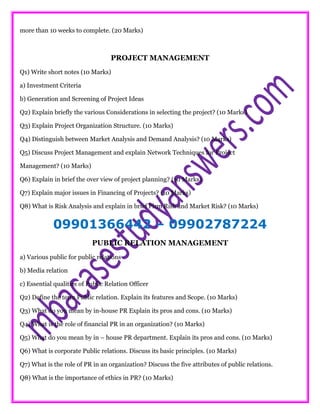 more than 10 weeks to complete. (20 Marks)
PROJECT MANAGEMENT
Q1) Write short notes (10 Marks)
a) Investment Criteria
b) Generation and Screening of Project Ideas
Q2) Explain briefly the various Considerations in selecting the project? (10 Marks)
Q3) Explain Project Organization Structure. (10 Marks)
Q4) Distinguish between Market Analysis and Demand Analysis? (10 Marks)
Q5) Discuss Project Management and explain Network Techniques for Project
Management? (10 Marks)
Q6) Explain in brief the over view of project planning? (10 Marks)
Q7) Explain major issues in Financing of Projects? (10 Marks)
Q8) What is Risk Analysis and explain in brief Firm Risk and Market Risk? (10 Marks)
09901366442 – 09902787224
PUBLIC RELATION MANAGEMENT
a) Various public for public relations
b) Media relation
c) Essential qualities of Public Relation Officer
Q2) Define the term Public relation. Explain its features and Scope. (10 Marks)
Q3) What do you mean by in-house PR Explain its pros and cons. (10 Marks)
Q4) What is the role of financial PR in an organization? (10 Marks)
Q5) What do you mean by in – house PR department. Explain its pros and cons. (10 Marks)
Q6) What is corporate Public relations. Discuss its basic principles. (10 Marks)
Q7) What is the role of PR in an organization? Discuss the five attributes of public relations.
Q8) What is the importance of ethics in PR? (10 Marks)
 