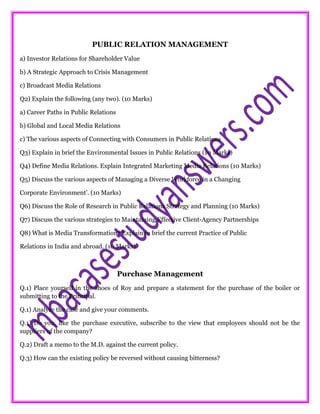 PUBLIC RELATION MANAGEMENT
a) Investor Relations for Shareholder Value
b) A Strategic Approach to Crisis Management
c) Broadcast Media Relations
Q2) Explain the following (any two). (10 Marks)
a) Career Paths in Public Relations
b) Global and Local Media Relations
c) The various aspects of Connecting with Consumers in Public Relations
Q3) Explain in brief the Environmental Issues in Public Relations (10 Marks)
Q4) Define Media Relations. Explain Integrated Marketing Media Relations (10 Marks)
Q5) Discuss the various aspects of Managing a Diverse Workforce in a Changing
Corporate Environment’. (10 Marks)
Q6) Discuss the Role of Research in Public Relations Strategy and Planning (10 Marks)
Q7) Discuss the various strategies to Maintaining Effective Client-Agency Partnerships
Q8) What is Media Transformation? Explain in brief the current Practice of Public
Relations in India and abroad. (10 Marks)
Purchase Management
Q.1) Place yourself in the shoes of Roy and prepare a statement for the purchase of the boiler or
submitting to the Principal.
Q.1) Analyze the case and give your comments.
Q.1) Do you, like the purchase executive, subscribe to the view that employees should not be the
suppliers of the company?
Q.2) Draft a memo to the M.D. against the current policy.
Q.3) How can the existing policy be reversed without causing bitterness?
 