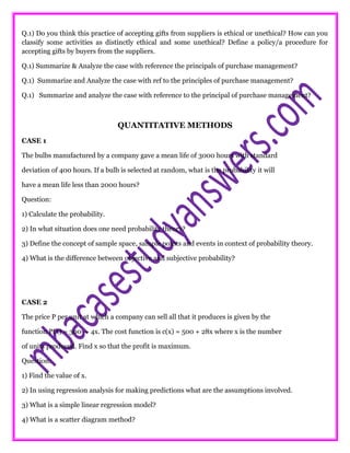 Q.1) Do you think this practice of accepting gifts from suppliers is ethical or unethical? How can you
classify some activities as distinctly ethical and some unethical? Define a policy/a procedure for
accepting gifts by buyers from the suppliers.
Q.1) Summarize & Analyze the case with reference the principals of purchase management?
Q.1) Summarize and Analyze the case with ref to the principles of purchase management?
Q.1) Summarize and analyze the case with reference to the principal of purchase management?
QUANTITATIVE METHODS
CASE 1
The bulbs manufactured by a company gave a mean life of 3000 hours with standard
deviation of 400 hours. If a bulb is selected at random, what is the probability it will
have a mean life less than 2000 hours?
Question:
1) Calculate the probability.
2) In what situation does one need probability theory?
3) Define the concept of sample space, sample points and events in context of probability theory.
4) What is the difference between objective and subjective probability?
CASE 2
The price P per unit at which a company can sell all that it produces is given by the
function P(x) = 300 — 4x. The cost function is c(x) = 500 + 28x where x is the number
of units produced. Find x so that the profit is maximum.
Question:
1) Find the value of x.
2) In using regression analysis for making predictions what are the assumptions involved.
3) What is a simple linear regression model?
4) What is a scatter diagram method?
 