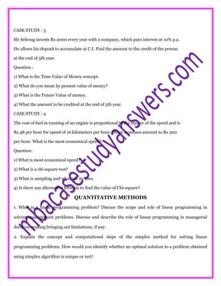 CASE STUDY : 3
Mr Sehwag invests Rs 2000 every year with a company, which pays interest at 10% p.a.
He allows his deposit to accumulate at C.I. Find the amount to the credit of the person
at the end of 5th year.
Question :
1) What is the Time Value of Money concept.
2) What do you mean by present value of money?
3) What is the Future Value of money.
4) What the amount to be credited at the end of 5th year.
CASE STUDY : 4
The cost of fuel in running of an engine is proportional to the square of the speed and is
Rs 48 per hour for speed of 16 kilometers per hour. Other expenses amount to Rs 300
per hour. What is the most economical speed?
Question:
1) What is most economical speed?
2) What is a chi-square test?
3) What is sampling and what are its uses.
4) Is there any alternative formula to find the value of Chi-square?
QUANTITATIVE METHODS
1. What is a linear programming problem? Discuss the scope and role of linear programming in
solving management problems. Discuss and describe the role of linear programming in managerial
decision-making bringing out limitations, if any.
2. Explain the concept and computational steps of the simplex method for solving linear
programming problems. How would you identify whether an optimal solution to a problem obtained
using simplex algorithm is unique or not?
 