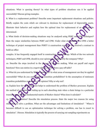 situations. What is queuing theory? In what types of problem situations can it be applied
successfully? Discuss giving examples.
8. What is a replacement problem? Describe some important replacement situations and policies.
Briefly explain the costs which are relevant to decisions for replacement of depreciable assets.
Illustrate their behavior and explain how the optimal time for replacement of an asset can be
determined.
9. What kinds of decision-making situations may be analysed using PERT and CPM techniques?
State the major similarities between PERT and CPM. Under what circumstances is CPM a better
technique of project management than PERT? A construction company has received a contract to
build an office
complex. It has frequently engaged itself in constructing such buildings. Which of the two network
techniques, PERT and CPM, should in your opinion, be employed by the company? Why?
10. Describe the steps involved in the process of decision making. What are payoff and regret
functions? How can entries in a regret table be derived from a pay-off table?
11. What do you understand by Markov processes? In what areas of management can they be applied
successfully? What do you understand by transition probabilities? Is the assumption of stationary
transition probabilities realistic, in your opinion? Why or why not?
12. Explain how the probability tree helps to understand the problem of Markov processes. Explain
the method of calculation of ending up in each absorbing state when a chain beings in a particular
transient state. What is fundamental matrix of Markov chains? What does it calculate?
13. What is simulation? Describe the simulation process. State the major two reasons for using
simulation to solve a problem. What are the advantages and limitations of simulation? ``When it
becomes difficult to use an optimization technique for solving a problem, one has to resort to
simulation’’. Discuss. Simulation is typically the process of carrying out sampling experiments on
 