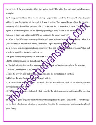 the models of the system rather than the system itself.’’ Elucidate this statement by taking some
examples.
14. A company has three offers for its existing equipment in one of the divisions. The first buyer is
willing to pay Rs. 50,000 at the end of 8 years’ period. The second buyer offers Rs. 39,000—
consisting of an immediate payment of Rs. 14,000 and Rs. 25,000 after 6 years. The third buyer
agrees to buy the equipment for Rs. 29,000 payable right away. Which is the best offer for the
company if it can earn an interest @ 8% per annum on the money received?
15. What is the difference between qualitative and quantitative techniques of forecasting. When is a
qualitative model appropriate? Briefly discuss the Delphi method of making forecasts.
16. a) How do you distinguish between resource leveling and resource allocation problems? State and
explain an algorithm for resource allocation.
b) Explain the following as they are used in PERT/CPM
(i) Beta distribution, and (ii) Budget over-run.
17. The following table gives data on normal time and cost, and crash time and cost for a project.
`Duration (Weeks) Total Cost (Rs) Activity
i) Draw the network and find out the critical path and the normal project duration.
ii) Find out the total float associated with each activity.
iii) If the indirect costs are Rs. 100 per week, find out the optimum duration by crashing and the
corresponding project costs.
iv) With the crash duration indicated, what would be the minimum crash duration possible, ignoring
indirect costs?
18. What is a `game’ in game theory? What are the properties of a game? Explain the ``best strategy’’
on the basis of minimax criterion of optimality. Describe the maximin and minimax principles of
game theory.
 