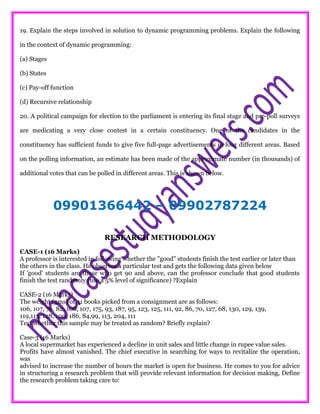 19. Explain the steps involved in solution to dynamic programming problems. Explain the following
in the context of dynamic programming:
(a) Stages
(b) States
(c) Pay-off function
(d) Recursive relationship
20. A political campaign for election to the parliament is entering its final stage and pre-poll surveys
are medicating a very close contest in a certain constituency. One of the candidates in the
constituency has sufficient funds to give five full-page advertisements in four different areas. Based
on the polling information, an estimate has been made of the approximate number (in thousands) of
additional votes that can be polled in different areas. This is shown below.
09901366442 – 09902787224
RESEARCH METHODOLOGY
CASE-1 (16 Marks)
A professor is interested in following whether the "good" students finish the test earlier or later than
the others in the class. He observes a particular test and gets the following data given below
If 'good' students are those who get 90 and above, can the professor conclude that good students
finish the test randomly (use a 5% level of significance) ?Explain
CASE-2 (16 Marks)
The weight (gms) of 31 books picked from a consignment are as follows:
106, 107, 76, 82, 106, 107, 175, 93, 187, 95, 123, 125, 111, 92, 86, 70, 127, 68, 130, 129, 139,
119,115, 128, 100, 186, 84,99, 113, 204, 111
Test whether this sample may be treated as random? Briefly explain?
Case-3 (16 Marks)
A local supermarket has experienced a decline in unit sales and little change in rupee value sales.
Profits have almost vanished. The chief executive in searching for ways to revitalize the operation,
was
advised to increase the number of hours the market is open for business. He comes to you for advice
in structuring a research problem that will provide relevant information for decision making, Define
the research problem taking care to:
 
