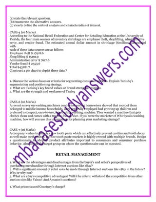 (a) state the relevant question.
(b) enumerate the alternative answers.
(c) clearly define the units of analysis and characteristics of interest.
CASE-4 (16 Marks)
According to the National Retail Federation and Center for Retailing Education at the University of
Florida, the four main sources of inventory shrinkage are employee theft, shoplifting, administrative
error, and vendor fraud. The estimated annual dollar amount in shrinkage ($millions) associated
with
each of these data sources are as follows
Employee theft $ 17918.6
Shop lifting $ 15191.9
Administrative error $ 7617.6
Vendor fraud $ 2553.6
Total $43281.7
Construct a pie chart to depict these data ?
1. Discuss the various bases or criteria for segmenting consumer markets. Explain Tanishq’s
segmentation and positioning strategy.
2. What are Tanishq’s key brand values or brand strengths? Explain.
3. What are the strength and weakness of Tanisq
CASE-6 (16 Marks)
A recent survey on washing machines conducted among housewives showed that most of them
belonged to middle income households, were generally employed had growing up children and
preferred a compact, easy-to-use, top-loading washing machine. They wanted a machine that gets
clothes clean and comes with a trouble-free service. If you were the marketer of Whirlpool's washing
machine, how will you use this information for planning your marketing strategy?
CASE-7 (16 Marks)
A company wishes to launch a new tooth paste which can effectively prevent cavities and tooth decay
as well make teeth whiter. But the tooth paste markets is highly crowed with multiple brands. Design
a questionnaire to identify product attributes important to consumers and consumer purchase
behavior. Also decide the target group on whom the questionnaire can be executed.
RETAIL MANAGEMENT
1. What are the advantages and disadvantages from the buyer’s and seller’s perspectives of
purchasing merchandise through Internet auctions like eBay?
2. Will a significant amount of retail sales be made through Internet auctions like eBay in the future?
Why or why not?
3. What are eBay’s competitive advantages? Will it be able to withstand the competition from other
auction sites like Yahoo! And Amazon’s auctions?
1. What prices caused Courtney’s charge?
 
