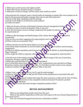 2. Which price would result in the highest profit?
3. What other factors should Courtney’s consider?
4. What price would you charge, and how many units would you order?
1) Knowing that the company wants a mixed-media ad campaign to support this event, prepare an ad
plan for the general merchandise manager that costs no more than $40,000?
2) Work out the daily scheduling of all advertising?
3) Work out the dollars to be devoted to each medium?
4) Justify your plan?
1. What are the pros and cons of Enterprise’s human resource management strategy?
2. Would you want to work for Enterprise? Why or why not?
3. How does its human resource strategy complement the quality of customer service delivered by
its representatives?
1) What are the advantages and disadvantages of the various alternatives Ruth Diamond is
considering?
2) Do you nave any other suggestions for improving the store’s sales?
3) What would you recommend? Why?
1) What is the best way for the Home Depot to continue to grow?
2) Can Home Depot maintains its current market position with its new policies and increasing
competition?
3) Will more efficient operations and increased centralization be effective in streamlining Home
Depot’ business?
4) How might the shifts in corporate culture affect executives, management, and associates?
1) Can this type of advertising campaign improve Wal-Mart’s image in the eyes of associates,
consumers, investors, and the press?
2) What else could Wal-Mart do to improve its reputation?
3) Go to Wal-Mart Stores home page at http://www. walmartstores.com and click on College
Recruiting. Explore what this page has to offer. If a Wal-Mart recruiter came to your campus,
would you consider Wal-Mart as an employer? Why or why not?
1) What, if any, are the differences in A & F’s and AE retail strategy?
2) What are the brand images of A&f and AE? What words and phrases are associated with each
retailer’s brand name?
3) List other specialty apparel retailers that target the same customers as A&F and AE. How do these
brands differentiate themselves in the competitive retail environment? Construct a product
positioning map to illustrate.
4) Which retailer(s) has (have) the stronger competitive position? Why?
RETAIL MANAGEMENT
1. What can an independent retailer learn from this case?
2. What are the positive implications of this case with respect to the use of leased departments in
department stores?
3. How can a mid-priced apparel store become a destination retailer?
 