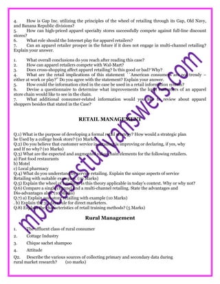 4. How is Gap Inc. utilizing the principles of the wheel of retailing through its Gap, Old Navy,
and Banana Republic divisions?
5. How can high-priced apparel specialty stores successfully compete against full-line discount
stores?
6. What role should the Internet play for apparel retailers?
7. Can an apparel retailer prosper in the future if it does not engage in multi-channel retailing?
Explain your answer.
1. What overall conclusions do you reach after reading this case?
2. How can apparel retailers compete with Wal-Mart?
3. Does cross-shopping affect apparel retailing? Is this good or bad? Why?
4. What are the retail implications of this statement ``American consumers are not trendy –
either at work or play?’’ Do you agree with the statement? Explain your answer.
5. How could the information cited in the case be used in a retail information system?
6. Devise a questionnaire to determine what improvements the loyal customers of an apparel
store chain would like to see in the chain.
7. What additional consumer-related information would you like to review about apparel
shoppers besides that stated in the Case?
RETAIL MANAGEMENT
Q.1) What is the purpose of developing a formal retail strategy? How would a strategic plan
be Used by a college book store? (10 Marks)
Q.2) Do you believe that customer service in retailing is improving or declaring, if yes, why
and If no why? (10 Marks)
Q.3) What are the expected and augmented value chain elements for the following retailers.
a) Fast food restaurants
b) Motel
c) Local pharmacy
Q.4) What do you understand by service retailing. Explain the unique aspects of service
Retailing with suitable examples. (10 Marks)
Q.5) Explain the wheel of retailing. Is this theory applicable in today’s context. Why or why not?
Q.6) Compare a single channel and a multi-channel retailing. State the advantages and
Dis-advantages also. (10 Marks)
Q.7) a) Explain non-store retailing with example (10 Marks)
. b) Explain the 30 days rule for direct marketers.
Q.8) Explain the characteristics of retail training methods? (5 Marks)
Rural Management
1. The affluent class of rural consumer
2. Cottage Industry
3. Chique sachet shampoo
4. Attitude
Q2. Describe the various sources of collecting primary and secondary data during
rural market research? (10 marks)
 