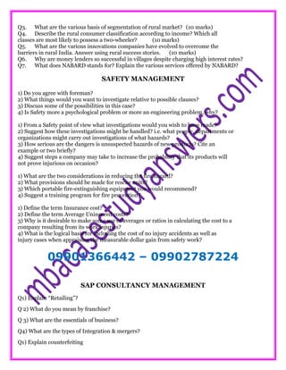 Q3. What are the various basis of segmentation of rural market? (10 marks)
Q4. Describe the rural consumer classification according to income? Which all
classes are most likely to possess a two-wheeler? (10 marks)
Q5. What are the various innovations companies have evolved to overcome the
barriers in rural India. Answer using rural success stories. (10 marks)
Q6. Why are money lenders so successful in villages despite charging high interest rates?
Q7. What does NABARD stands for? Explain the various services offered by NABARD?
SAFETY MANAGEMENT
1) Do you agree with foreman?
2) What things would you want to investigate relative to possible clauses?
3) Discuss some of the possibilities in this case?
4) Is Safety more a psychological problem or more an engineering problem, why?
1) From a Safety point of view what investigations would you wish to have made?
2) Suggest how these investigations might be handled? i.e. what people, departments or
organizations might carry out investigations of what hazards?
3) How serious are the dangers is unsuspected hazards of new products? Cite an
example or two briefly?
4) Suggest steps a company may take to increase the probability that its products will
not prove injurious on occasion?
1) What are the two considerations in reducing the fire hazard?
2) What provisions should be made for rescue units?
3) Which portable fire-extinguishing equipment you would recommend?
4) Suggest a training program for fire prevention?
1) Define the term Insurance cost?
2) Define the term Average Uninsured costs?
3) Why is it desirable to make some use of averages or ratios in calculating the cost to a
company resulting from its work injuries?
4) What is the logical basis for including the cost of no injury accidents as well as
injury cases when appraising the measurable dollar gain from safety work?
09901366442 – 09902787224
SAP CONSULTANCY MANAGEMENT
Q1) Explain “Retailing”?
Q 2) What do you mean by franchise?
Q 3) What are the essentials of business?
Q4) What are the types of Integration & mergers?
Q1) Explain counterfeiting
 