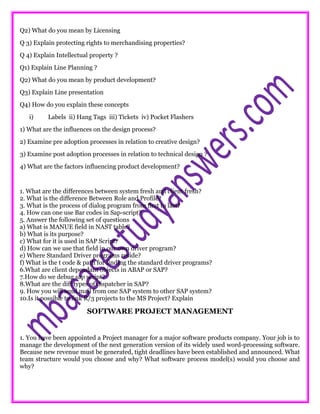 Q2) What do you mean by Licensing
Q 3) Explain protecting rights to merchandising properties?
Q 4) Explain Intellectual property ?
Q1) Explain Line Planning ?
Q2) What do you mean by product development?
Q3) Explain Line presentation
Q4) How do you explain these concepts
i) Labels ii) Hang Tags iii) Tickets iv) Pocket Flashers
1) What are the influences on the design process?
2) Examine pre adoption processes in relation to creative design?
3) Examine post adoption processes in relation to technical design ?
4) What are the factors influencing product development?
1. What are the differences between system fresh and client fresh?
2. What is the difference Between Role and Profile?
3. What is the process of dialog program from first to last?
4. How can one use Bar codes in Sap-script?
5. Answer the following set of questions
a) What is MANUE field in NAST table?
b) What is its purpose?
c) What for it is used in SAP Script?
d) How can we use that field in our own driver program?
e) Where Standard Driver programs reside?
f) What is the t code & path for finding the standard driver programs?
6.What are client dependant objects in ABAP or SAP?
7.How do we debug sap script?
8.What are the diff types of dispatcher in SAP?
9. How you will send mail from one SAP system to other SAP system?
10.Is it possible to link R/3 projects to the MS Project? Explain
SOFTWARE PROJECT MANAGEMENT
1. You have been appointed a Project manager for a major software products company. Your job is to
manage the development of the next generation version of its widely used word-processing software.
Because new revenue must be generated, tight deadlines have been established and announced. What
team structure would you choose and why? What software process model(s) would you choose and
why?
 
