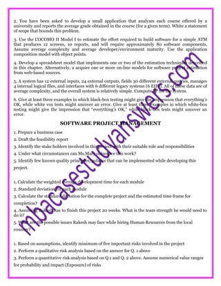 2. You have been asked to develop a small application that analyzes each course offered by a
university and reports the average grade obtained in the course (for a given term). White a statement
of scope that bounds this problem.
3. Use the COCOMO II Model I to estimate the effort required to build software for a simple ATM
that produces 12 screens, 10 reports, and will require approximately 80 software components,
Assume average complexity and average developer/environment maturity. Use the application
composition model with object points.
4. Develop a spreadsheet model that implements one or two of the estimation techniques described
in this chapter. Alternatively, a acquire one or more on-line models for software project estimation
from web-based sources.
5. A system has 12 external inputs, 24 external outputs, fields 30 different external queries, manages
4 internal logical files, and interfaces with 6 different legacy systems (6 EIFs). All of these data are of
average complexity, and the overall system is relatively simple. Compute FP for the system.
6. Give at least three examples in which black-box testing might give the impression that everything’s
OK, while white vox tests might uncover an error. Give at least three examples in which white-box
testing might give the impression that “everything’s OK,” while black-box tests might uncover an
error.
SOFTWARE PROJECT MANAGEMENT
1. Prepare a business case
2. Draft the feasibility report
3. Identify the stake holders involved in this project with their suitable role and responsibilities
4. Under what circumstances can Ms.Mary outsource this work?
5. Identify few known quality principles/policies that can be implemented while developing this
project.
1. Calculate the weighted average development time for each module
2. Standard deviation for each module
3. Calculate the standard deviation for the complete project and the estimated time frame for
completion?
4. Assuming Rakesh has to finish this project 20 weeks. What is the team strength he would need to
do it?
5. What are the possible issues Rakesh may face while hiring Human Resources from the local
country?
1. Based on assumptions, identify minimum of five important risks involved in the project
2. Perform a qualitative risk analysis based on the answer for Q. 1 above
3. Perform a quantitative risk analysis based on Q.1 and Q. 2 above. Assume numerical value ranges
for probability and impact (Exposure) of risks
 