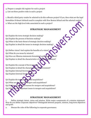 4. Prepare a sample risk register for such a project
5. List out three positive risks in such a project
1. Should a third party vendor be selected to do this software project? If yes, then what are the legal
formalities D-Smart Infotech need to complete with New Boston School and the selected vendor?
2. What are the high level risks associated in such a project?
STRATEGIC MANAGEMENT
Q1) Explain the term strategic decision making?
Q2) Explain the process of decision making?
Q3) What is the basic thrust of strategic decision making?
Q4) Explain in detail the issues in strategic decision making?
Q1) Define vision? And explain the benefits of a vision?
Q2) What do you mean by mission?
Q3) How are Mission statements formulated and communicated?
Q4) Explain in detail the characteristics of a Mission statement?
Q1) Explain the concept of Environment?
Q2) Explain in detail the characteristics of Environment?
Q3) Explain Internal Environment?
Q4) Explain External Environment?
Q1) Explain the term mergers and acquisitions?
Q2) What are the types of mergers and acquisitions?
Q3) Explain in detail the reasons for mergers and acquisitions?
Q4) What are the important issues in mergers and acquisitions?
STRATEGIC MANAGEMENT
1. Define strategic intent, vision and mission. Write major components of a mission statement.
How do you define corporate objectives? Distinguish between purpose, mission, long-term objectives
and goals.
2. Discuss the roles of the following in corporate governance.
 
