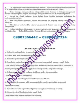 3. The organizational resources and behavior exercise a significant influence on the environment
of an organization. Illustrate how strengths and weaknesses create synergistic effects.
4. Define strategic management and bring out the main elements of strategic management.
Explain with appropriate diagram the strategic management model and its major components.
5. Discuss the global challenge facing Indian firms. Explain important techniques for
environmental analysis.
6. What are generic Strategies? Discuss the reasons for adopting stability and expansion
strategies.
7. What do you understand by industry environment? Discuss main components of industry
environment.
10. Explain Cost leadership strategy, its strategic choices, and advantages and disadvantages of
cost leadership. Define Differentiation Strategy. Discuss is advantages and disadvantages.
09901366442 – 09902787224
SUPPLY CHAIN MANAGEMENT
a) Explain the push/pull view of supply chain.
b) Explain, what is the competitive strategy of supply chain.
c) Discuss the goal of Supply Chain.
d) Describe the major obstacle that must be overcome to successfully manage a supply chain.
Q2) a) Identify the major drivers of supply chain performance and discuss the role of each driver in
creating strategic fit between the supply chain strategy and the competitive strategy.
b) Evaluate the strengths and weakness of different modes of transportation
Q3) Attempt any three of the following
a) List the various view of supply chain and discuss one of them.
b) Describe how the company achieves strategic fit between its supply chain strategy and
competitive strategy.
c) Discuss the impact of replenishment policies on supply chain on safety inventory.
d) Discuss the role of distribution in the supply chain.
Q4) Write the short note on any five of the following.
 