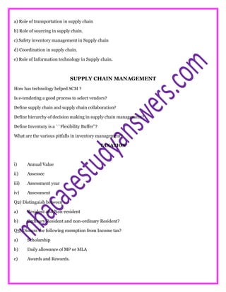 a) Role of transportation in supply chain
b) Role of sourcing in supply chain.
c) Safety inventory management in Supply chain
d) Coordination in supply chain.
e) Role of Information technology in Supply chain.
SUPPLY CHAIN MANAGEMENT
How has technology helped SCM ?
Is e-tendering a good process to select vendors?
Define supply chain and supply chain collaboration?
Define hierarchy of decision making in supply chain management?
Define Inventory is a ``Flexibility Buffer’’?
What are the various pitfalls in inventory management?
TAXATION
i) Annual Value
ii) Assessee
iii) Assessment year
iv) Assessment
Q2) Distinguish between :
a) Resident and Non-resident
b) Ordinary Resident and non-ordinary Resident?
Q3) Discuss the following exemption from Income tax?
a) Scholarship
b) Daily allowance of MP or MLA
c) Awards and Rewards.
 