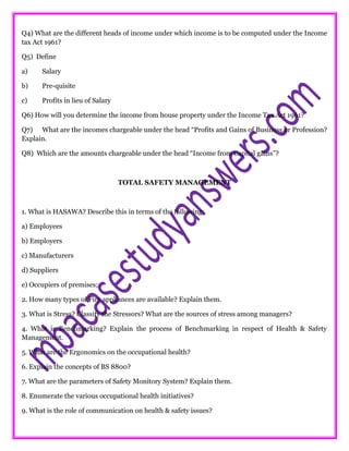 Q4) What are the different heads of income under which income is to be computed under the Income
tax Act 1961?
Q5) Define
a) Salary
b) Pre-quisite
c) Profits in lieu of Salary
Q6) How will you determine the income from house property under the Income Tax Act 1961?
Q7) What are the incomes chargeable under the head “Profits and Gains of Business or Profession?
Explain.
Q8) Which are the amounts chargeable under the head “Income from Capital gains”?
TOTAL SAFETY MANAGEMENT
1. What is HASAWA? Describe this in terms of the following:
a) Employees
b) Employers
c) Manufacturers
d) Suppliers
e) Occupiers of premises;
2. How many types of Fire appliances are available? Explain them.
3. What is Stress? Classify the Stressors? What are the sources of stress among managers?
4. What is Benchmarking? Explain the process of Benchmarking in respect of Health & Safety
Management.
5. What are the Ergonomics on the occupational health?
6. Explain the concepts of BS 8800?
7. What are the parameters of Safety Monitory System? Explain them.
8. Enumerate the various occupational health initiatives?
9. What is the role of communication on health & safety issues?
 