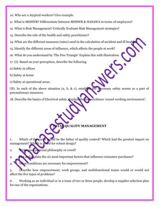 10. Who are a Atypical workers? Give example.
11. What is MHSWR? Differentiate between MHSWR & HASAWA in terms of employers?
12. What is Risk Management? Critically Evaluate Risk Management strategies?
13. Describe the role of the health and safety practitioner?
14. What are the different measures (rates) used in the calculation of accident and ill health?
15. Identify the different areas of influence, which affects the people at work?
16. What do you understand by ‘The Fire Triangle’ Explain this with illustration.
17. (I). Based on your perception, describe the following.
a) Safety in offices
b) Safety at home
c) Safety at operational areas.
(II). In each of the above situation (a, b, & c), establish the necessary safety norms as a part of
precautionary measures.
18. Describe the basics of Electrical safety. Explain the nomenclature ‘sound working environment’.
TOTAL QUALITY MANAGEMENT
1. Which of the gurus would be the father of quality control? Which had the greatest impact on
management? Which is noted for robust design?
2. Write your personal philosophy or creed?
3. List and explain the six most important factors that influence consumer purchases?
4. What conditions are necessary for empowerment?
5. Describe how empowerment, work groups, and multifunctional teams would or would not
affect the five types of problems?
6. Working as an individual or in a team of two or three people, develop a supplier selection plan
for one of the organizations.
 