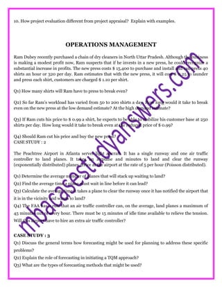 10. How project evaluation different from project appraisal? Explain with examples.
OPERATIONS MANAGEMENT
Ram Dubey recently purchased a chain of dry cleaners in North Uttar Pradesh. Although the business
is making a modest profit now, Ram suspects that if he invests in a new press, he could recognize a
substantial increase in profits. The new press costs $ 15,400 to purchase and install and can press 40
shirts an hour or 320 per day. Ram estimates that with the new press, it will cost $ 0.25 to launder
and press each shirt, customers are charged $ 1.10 per shirt.
Q1) How many shirts will Ram have to press to break even?
Q2) So far Ram’s workload has varied from 50 to 200 shirts a day. How long would it take to break
even on the new press at the low demand estimate? At the high demand estimate?
Q3) If Ram cuts his price to $ 0.99 a shirt, he expects to be able to stabilize his customer base at 250
shirts per day. How long would it take to break even at the reduced price of $ 0.99?
Q4) Should Ram cut his price and buy the new press?
CASE STUDY : 2
The Peachtree Airport in Atlanta serves light aircraft. It has a single runway and one air traffic
controller to land planes. It takes an airplane and minutes to land and clear the runway
(exponentially distributed) planes arrive at the airport at the rate of 5 per hour (Poisson distributed).
Q1) Determine the average number of planes that will stack up waiting to land?
Q2) Find the average time a plane must wait in line before it can lead?
Q3) Calculate the average time it takes a plane to clear the runway once it has notified the airport that
it is in the vicinity and wants to land?
Q4) The FAA has a rule that an air traffic controller can, on the average, land planes a maximum of
45 minutes out of every hour. There must be 15 minutes of idle time available to relieve the tension.
Will this airport have to hire an extra air traffic controller?
CASE STUDY : 3
Q1) Discuss the general terms how forecasting might be used for planning to address these specific
problems?
Q2) Explain the role of forecasting in initiating a TQM approach?
Q3) What are the types of forecasting methods that might be used?
 