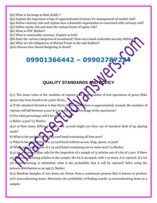 Q2) What is Earnings at Risk (EAR) ?
Q3) Explain the important wings of organizational structure for management of market risk?
Q4) Define currency risk and explain how a domestic organization is concerned with currency risk?
Q5) Define equity risk and state the various forms of equity risk?
Q6) What is OTC Market?
Q7) What is commodity currency. Explain in brief.
Q8) State the various categories of investment? How can a bank undertake security shifting?
Q9) What are the obligations of Mutual Funds to the unit holders?
Q10) Discuss Zero Based Budgeting in detail?
09901366442 – 09902787224
QUALITY STANDARDS AND POLICY
.
Q.1) The mean value of the modulus of rupture of a large number of test specimens of green Sitka
spruce has been found to be 5,600 Ib/in2.
a) If the standard deviation is 840 Ib/in2 & the distribution is approximately normal, the modulus of
rupture will fall between 5,000 & 6,200 for what percentage of the specimens?
b) For what percentage will it be above 4,000?
c) Below 3,500? (5 Marks)
Q.2) a) How many different hands of a 13-card might you have out of standard deck of 52 playing
cards?
b) What is the probability of a 13-card hand containing all four aces?
c) What is the probability of a 13-card hand without an ace, king, queen, or jack?
d) What is the probability of a 13-card hand containing one or more aces? (5 Marks)
Q.3) An acceptance plan calls for the inspection of a sample of 75 articles out of a lot of 1,500. If there
are no nonconforming articles in the sample, the lot is accepted; with 7 or more, it is rejected. If a lot
5% nonconforming is submitted, what is the probability that it will be rejected? Solve using the
poisson distribution as an app (5 Marks)
Q.4) Random Samples of 100 items are drawn from a continuous process that is known to produce
20% nonconforming items. Determine the probability of finding exactly 15 nonconforming items in a
sample:
 