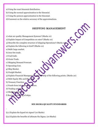 a) Using the exact binomial distribution.
b) Using the normal approximation to the binomial.
c) Using the poisson approximation to the binomial.
d) Comment on the relative accuracy of the approximations.
SHIPPING MANAGEMENT
1) what are quality Management Systems? (Marks 10)
2) Explain Impact of Competition on rates? (Marks 10)
3) Describe the complete structure of shipping Operations? (Marks 10)
4) Explain the following in brief? (Marks 10)
a) Bulk Cargo market.
b) Iron Ore trade.
c) Coal trade.
d) Grain Trade.
e) Shipping Demand Forecast.
f) Operating Cost.
g) Ship Market.
h) Freight Market.
5) Explain Financial Management with the help of the following points. (Marks 20)
a) Debt Equity Mix and Dividend.
b) Treasury Function.
c) Funds from international sources.
d) Trading activities.
e) Shipping Business.
f) Buying and selling of ships.
SIX SIGMA QUALITY STANDARDS
.
Q.1) Explain the hyped six sigma? (10 Marks)
Q.2) Explain the benefits of ultimate Six Sigma. (10 Marks)
 