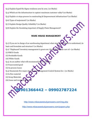 Q.3) Explain hyped Six Sigma weakness area by area. (10 Marks)
Q.4) Which are the infrastructure to capture maximum customer vality? (10 Marks)
Q.5) Explain 10 steps process in constructing & Empowerment infrastructure? (10 Marks)
Q.6) Types of majorment? (10 Marks)
Q.7) Explain Design Quality Liliability? (10 Marks)
Q.8) Explain the Escalating important of Supply Chain Management?
WARE HOUSE MANAGEMENT
Q.1} If you are in charge of an warehousing department what steps you will take to understand, its
basic and formulate and structure? (10 Marks)
Q.2} “Haphazard’ inventory management is great cost. How will you take care of:- (10 Marks)
(i) FMCG Goods
(ii) Perishable Goods
(iii) White Goods
Q.3} As an auditor what will recommend for:- (10 Marks)
(i) Unaccounted good
(ii) In process losses
Q.4} Enumerate five major steps to put Management Control System for:- (10 Marks)
(i) In flow material
(ii) Scrap Materials
(iii) Issue and receipt of material
09901366442 – 09902787224
http://www.mbacasestudyanswers.com/reg.php
http://www.mbacasestudyanswers.com/papers.php
 